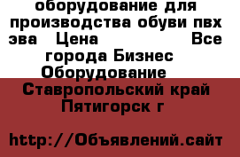 оборудование для производства обуви пвх эва › Цена ­ 5 000 000 - Все города Бизнес » Оборудование   . Ставропольский край,Пятигорск г.